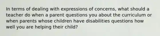 In terms of dealing with expressions of concerns, what should a teacher do when a parent questions you about the curriculum or when parents whose children have disabilities questions how well you are helping their child?