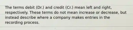 The terms debit (Dr.) and credit (Cr.) mean left and right, respectively. These terms do not mean increase or decrease, but instead describe where a company makes entries in the recording process.