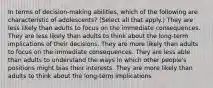 In terms of decision-making abilities, which of the following are characteristic of adolescents? (Select all that apply.) They are less likely than adults to focus on the immediate consequences. They are less likely than adults to think about the long-term implications of their decisions. They are more likely than adults to focus on the immediate consequences. They are less able than adults to understand the ways in which other people's positions might bias their interests. They are more likely than adults to think about the long-term implications