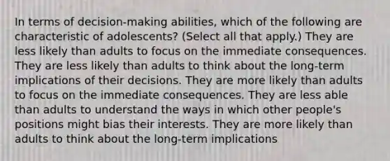 In terms of decision-making abilities, which of the following are characteristic of adolescents? (Select all that apply.) They are less likely than adults to focus on the immediate consequences. They are less likely than adults to think about the long-term implications of their decisions. They are more likely than adults to focus on the immediate consequences. They are less able than adults to understand the ways in which other people's positions might bias their interests. They are more likely than adults to think about the long-term implications