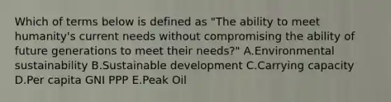 Which of terms below is defined as "The ability to meet humanity's current needs without compromising the ability of future generations to meet their needs?" A.Environmental sustainability B.Sustainable development C.Carrying capacity D.Per capita GNI PPP E.Peak Oil