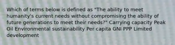 Which of terms below is defined as "The ability to meet humanity's current needs without compromising the ability of future generations to meet their needs?" Carrying capacity Peak Oil Environmental sustainability Per capita GNI PPP Limited development