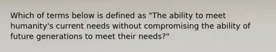 Which of terms below is defined as "The ability to meet humanity's current needs without compromising the ability of future generations to meet their needs?"