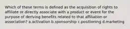 Which of these terms is defined as the acquisition of rights to affiliate or directly associate with a product or event for the purpose of deriving benefits related to that affiliation or association? a.activation b.sponsorship c.positioning d.marketing