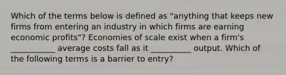 Which of the terms below is defined as​ "anything that keeps new firms from entering an industry in which firms are earning economic​ profits"? Economies of scale exist when a​ firm's ___________ average costs fall as it​ __________ output. Which of the following terms is a barrier to​ entry?