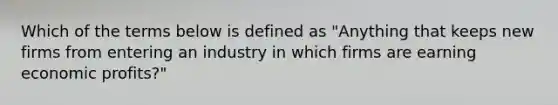 Which of the terms below is defined as "Anything that keeps new firms from entering an industry in which firms are earning economic profits?"