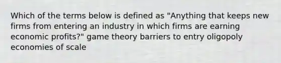 Which of the terms below is defined as "Anything that keeps new firms from entering an industry in which firms are earning economic profits?" game theory barriers to entry oligopoly economies of scale