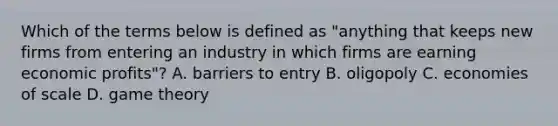 Which of the terms below is defined as​ "anything that keeps new firms from entering an industry in which firms are earning economic​ profits"? A. barriers to entry B. oligopoly C. economies of scale D. game theory