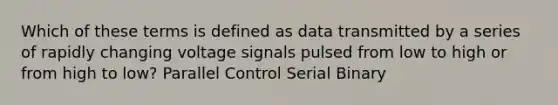 Which of these terms is defined as data transmitted by a series of rapidly changing voltage signals pulsed from low to high or from high to low? Parallel Control Serial Binary