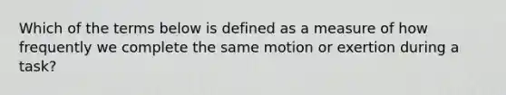 Which of the terms below is defined as a measure of how frequently we complete the same motion or exertion during a task?