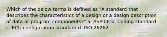 Which of the below terms is defined as "A standard that describes the characteristics of a design or a design description of data or program components?" a. ASPICE b. Coding standard c. ECU configuration standard d. ISO 26262