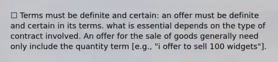 ☐ Terms must be definite and certain: an offer must be definite and certain in its terms. what is essential depends on the type of contract involved. An offer for the sale of goods generally need only include the quantity term [e.g., "i offer to sell 100 widgets"].