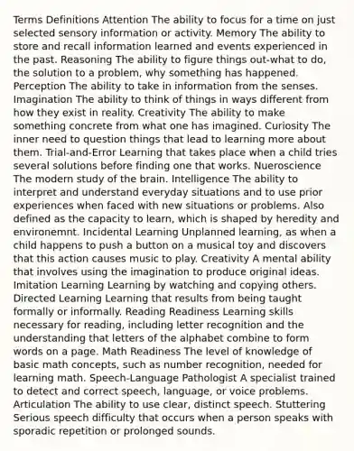 Terms Definitions Attention The ability to focus for a time on just selected sensory information or activity. Memory The ability to store and recall information learned and events experienced in the past. Reasoning The ability to figure things out-what to do, the solution to a problem, why something has happened. Perception The ability to take in information from the senses. Imagination The ability to think of things in ways different from how they exist in reality. Creativity The ability to make something concrete from what one has imagined. Curiosity The inner need to question things that lead to learning more about them. Trial-and-Error Learning that takes place when a child tries several solutions before finding one that works. Nueroscience The modern study of the brain. Intelligence The ability to interpret and understand everyday situations and to use prior experiences when faced with new situations or problems. Also defined as the capacity to learn, which is shaped by heredity and environemnt. Incidental Learning Unplanned learning, as when a child happens to push a button on a musical toy and discovers that this action causes music to play. Creativity A mental ability that involves using the imagination to produce original ideas. Imitation Learning Learning by watching and copying others. Directed Learning Learning that results from being taught formally or informally. Reading Readiness Learning skills necessary for reading, including letter recognition and the understanding that letters of the alphabet combine to form words on a page. Math Readiness The level of knowledge of basic math concepts, such as number recognition, needed for learning math. Speech-Language Pathologist A specialist trained to detect and correct speech, language, or voice problems. Articulation The ability to use clear, distinct speech. Stuttering Serious speech difficulty that occurs when a person speaks with sporadic repetition or prolonged sounds.