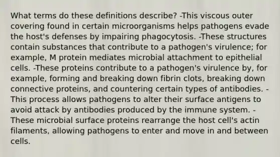 What terms do these definitions describe? -This viscous outer covering found in certain microorganisms helps pathogens evade the host's defenses by impairing phagocytosis. -These structures contain substances that contribute to a pathogen's virulence; for example, M protein mediates microbial attachment to epithelial cells. -These proteins contribute to a pathogen's virulence by, for example, forming and breaking down fibrin clots, breaking down connective proteins, and countering certain types of antibodies. -This process allows pathogens to alter their surface antigens to avoid attack by antibodies produced by the immune system. -These microbial surface proteins rearrange the host cell's actin filaments, allowing pathogens to enter and move in and between cells.