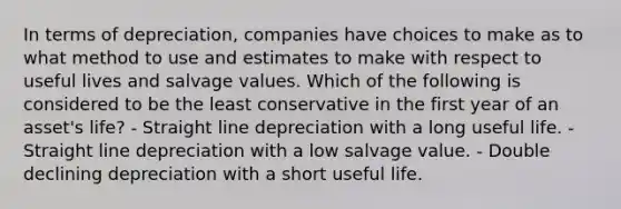 In terms of depreciation, companies have choices to make as to what method to use and estimates to make with respect to useful lives and salvage values. Which of the following is considered to be the least conservative in the first year of an asset's life? - Straight line depreciation with a long useful life. - Straight line depreciation with a low salvage value. - Double declining depreciation with a short useful life.