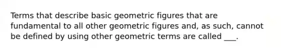 Terms that describe basic geometric figures that are fundamental to all other geometric figures and, as such, cannot be defined by using other geometric terms are called ___.