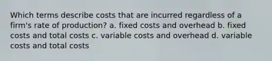 Which terms describe costs that are incurred regardless of a firm's rate of production? a. fixed costs and overhead b. fixed costs and total costs c. variable costs and overhead d. variable costs and total costs