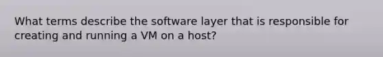 What terms describe the software layer that is responsible for creating and running a VM on a host?