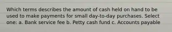 Which terms describes the amount of cash held on hand to be used to make payments for small day-to-day purchases. Select one: a. Bank service fee b. Petty cash fund c. Accounts payable