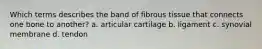 Which terms describes the band of fibrous tissue that connects one bone to another? a. articular cartilage b. ligament c. synovial membrane d. tendon