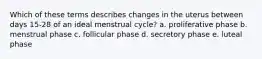 Which of these terms describes changes in the uterus between days 15-28 of an ideal menstrual cycle? a. proliferative phase b. menstrual phase c. follicular phase d. secretory phase e. luteal phase