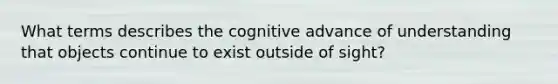 What terms describes the cognitive advance of understanding that objects continue to exist outside of sight?