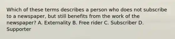 Which of these terms describes a person who does not subscribe to a newspaper, but still benefits from the work of the newspaper? A. Externality B. Free rider C. Subscriber D. Supporter