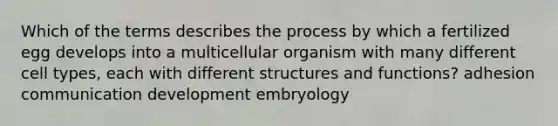 Which of the terms describes the process by which a fertilized egg develops into a multicellular organism with many different cell types, each with different structures and functions? adhesion communication development embryology