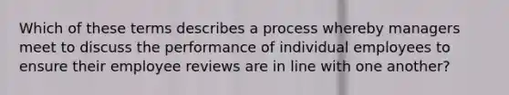 Which of these terms describes a process whereby managers meet to discuss the performance of individual employees to ensure their employee reviews are in line with one another?