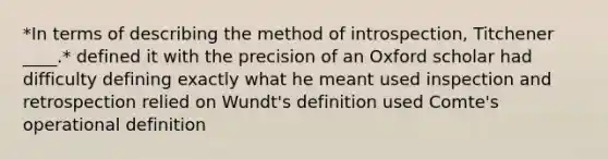 *In terms of describing the method of introspection, Titchener ____.* defined it with the precision of an Oxford scholar had difficulty defining exactly what he meant used inspection and retrospection relied on Wundt's definition used Comte's operational definition