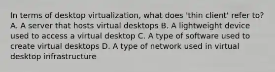 In terms of desktop virtualization, what does 'thin client' refer to? A. A server that hosts virtual desktops B. A lightweight device used to access a virtual desktop C. A type of software used to create virtual desktops D. A type of network used in virtual desktop infrastructure