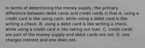 In terms of determining the money​ supply, the primary difference between debit cards and credit cards is that A. using a credit card is like using​ cash, while using a debit card is like writing a check. B. using a debit card is like writing a​ check, while using a credit card is like taking out loan. C. credit cards are part of the money supply and debit cards are not. D. one charges interest and one does not.