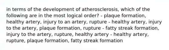 in terms of the development of atherosclerosis, which of the following are in the most logical order? - plaque formation, healthy artery, injury to an artery, rupture - healthy artery, injury to the artery, plaque formation, rupture - fatty streak formation, injury to the artery, rupture, healthy artery - healthy artery, rupture, plaque formation, fatty streak formation