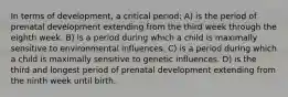 In terms of development, a critical period: A) is the period of prenatal development extending from the third week through the eighth week. B) is a period during which a child is maximally sensitive to environmental influences. C) is a period during which a child is maximally sensitive to genetic influences. D) is the third and longest period of prenatal development extending from the ninth week until birth.