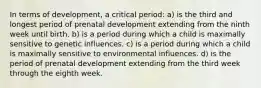 In terms of development, a critical period: a) is the third and longest period of prenatal development extending from the ninth week until birth. b) is a period during which a child is maximally sensitive to genetic influences. c) is a period during which a child is maximally sensitive to environmental influences. d) is the period of prenatal development extending from the third week through the eighth week.