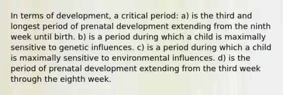 In terms of development, a critical period: a) is the third and longest period of prenatal development extending from the ninth week until birth. b) is a period during which a child is maximally sensitive to genetic influences. c) is a period during which a child is maximally sensitive to environmental influences. d) is the period of prenatal development extending from the third week through the eighth week.