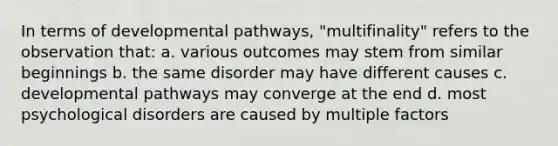 In terms of developmental pathways, "multifinality" refers to the observation that: a. various outcomes may stem from similar beginnings b. the same disorder may have different causes c. developmental pathways may converge at the end d. most psychological disorders are caused by multiple factors