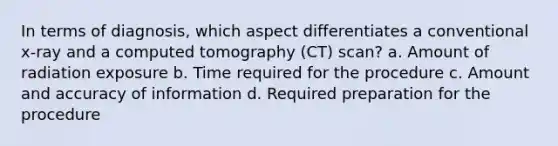 In terms of diagnosis, which aspect differentiates a conventional x-ray and a computed tomography (CT) scan? a. Amount of radiation exposure b. Time required for the procedure c. Amount and accuracy of information d. Required preparation for the procedure