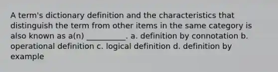 A term's dictionary definition and the characteristics that distinguish the term from other items in the same category is also known as a(n) __________. a. definition by connotation b. operational definition c. logical definition d. definition by example