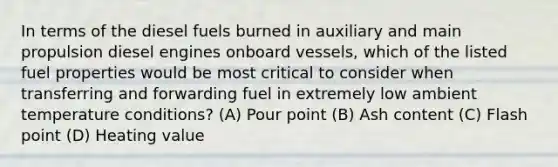 In terms of the diesel fuels burned in auxiliary and main propulsion diesel engines onboard vessels, which of the listed fuel properties would be most critical to consider when transferring and forwarding fuel in extremely low ambient temperature conditions? (A) Pour point (B) Ash content (C) Flash point (D) Heating value