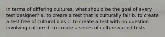 In terms of differing cultures, what should be the goal of every test designer? a. to creare a test that is culturally fair b. to create a test free of cultural bias c. to create a test with no question involving culture d. to create a series of culture-varied tests