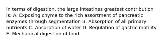 In terms of digestion, the large intestines greatest contribution is: A. Exposing chyme to the rich assortment of pancreatic enzymes through segmentation B. Absorption of all primary nutrients C. Absorption of water D. Regulation of gastric motility E. Mechanical digestion of food