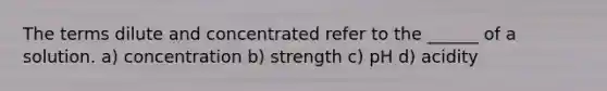 The terms dilute and concentrated refer to the ______ of a solution. a) concentration b) strength c) pH d) acidity