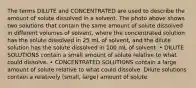 The terms DILUTE and CONCENTRATED are used to describe the amount of solute dissolved in a solvent. The photo above shows two solutions that contain the same amount of solute dissolved in different volumes of solvent, where the concentrated solution has the solute dissolved in 25 mL of solvent, and the dilute solution has the solute dissolved in 100 mL of solvent. • DILUTE SOLUTIONS contain a small amount of solute relative to what could dissolve. • CONCENTRATED SOLUTIONS contain a large amount of solute relative to what could dissolve. Dilute solutions contain a relatively (small, large) amount of solute.