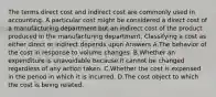 The terms direct cost and indirect cost are commonly used in accounting. A particular cost might be considered a direct cost of a manufacturing department but an indirect cost of the product produced in the manufacturing department. Classifying a cost as either direct or indirect depends upon Answers A.The behavior of the cost in response to volume changes. B.Whether an expenditure is unavoidable because it cannot be changed regardless of any action taken. C.Whether the cost is expensed in the period in which it is incurred. D.The cost object to which the cost is being related.