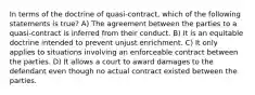 In terms of the doctrine of quasi-contract, which of the following statements is true? A) The agreement between the parties to a quasi-contract is inferred from their conduct. B) It is an equitable doctrine intended to prevent unjust enrichment. C) It only applies to situations involving an enforceable contract between the parties. D) It allows a court to award damages to the defendant even though no actual contract existed between the parties.