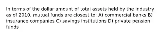 In terms of the dollar amount of total assets held by the industry as of 2010, mutual funds are closest to: A) commercial banks B) insurance companies C) savings institutions D) private pension funds