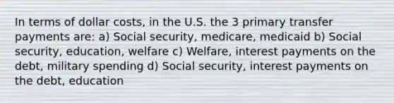 In terms of dollar costs, in the U.S. the 3 primary transfer payments are: a) Social security, medicare, medicaid b) Social security, education, welfare c) Welfare, interest payments on the debt, military spending d) Social security, interest payments on the debt, education