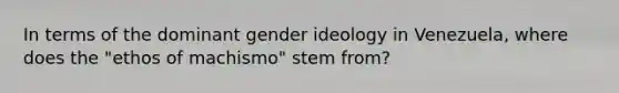 In terms of the dominant gender ideology in Venezuela, where does the "ethos of machismo" stem from?