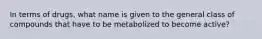 In terms of drugs, what name is given to the general class of compounds that have to be metabolized to become active?